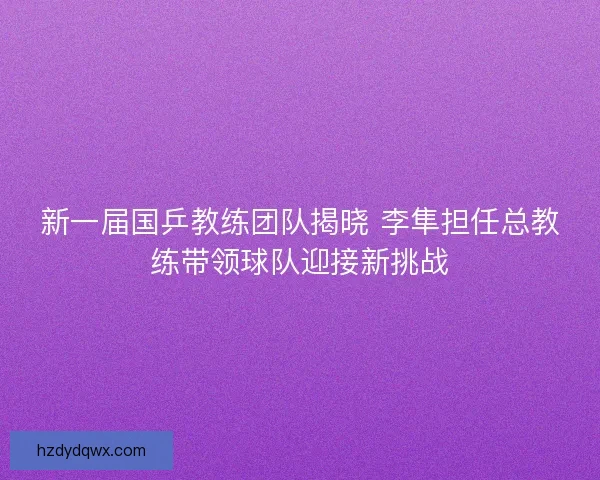 新一届国乒教练团队揭晓 李隼担任总教练带领球队迎接新挑战