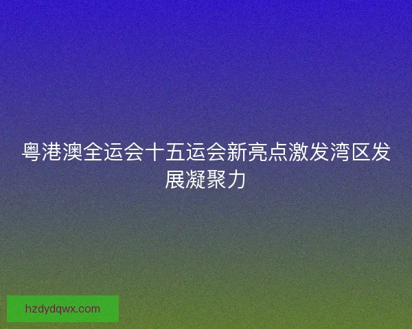 粤港澳全运会十五运会新亮点激发湾区发展凝聚力