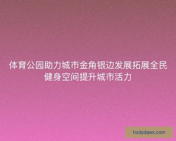 体育公园助力城市金角银边发展拓展全民健身空间提升城市活力