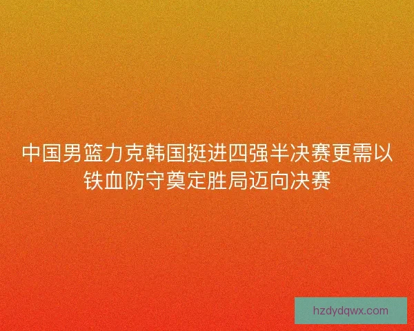 中国男篮力克韩国挺进四强半决赛更需以铁血防守奠定胜局迈向决赛