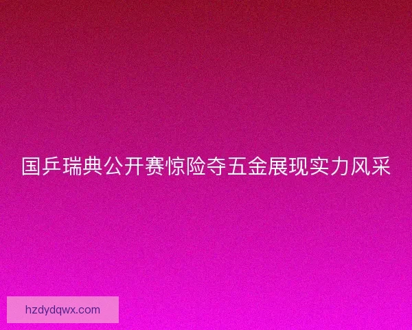 国乒瑞典公开赛惊险夺五金展现实力风采