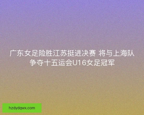 广东女足险胜江苏挺进决赛 将与上海队争夺十五运会U16女足冠军
